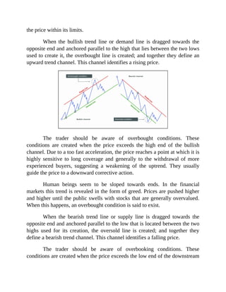 the price within its limits.
When the bullish trend line or demand line is dragged towards the
opposite end and anchored parallel to the high that lies between the two lows
used to create it, the overbought line is created; and together they define an
upward trend channel. This channel identifies a rising price.
The trader should be aware of overbought conditions. These
conditions are created when the price exceeds the high end of the bullish
channel. Due to a too fast acceleration, the price reaches a point at which it is
highly sensitive to long coverage and generally to the withdrawal of more
experienced buyers, suggesting a weakening of the uptrend. They usually
guide the price to a downward corrective action.
Human beings seem to be sloped towards ends. In the financial
markets this trend is revealed in the form of greed. Prices are pushed higher
and higher until the public swells with stocks that are generally overvalued.
When this happens, an overbought condition is said to exist.
When the bearish trend line or supply line is dragged towards the
opposite end and anchored parallel to the low that is located between the two
highs used for its creation, the oversold line is created; and together they
define a bearish trend channel. This channel identifies a falling price.
The trader should be aware of overbooking conditions. These
conditions are created when the price exceeds the low end of the downstream
 