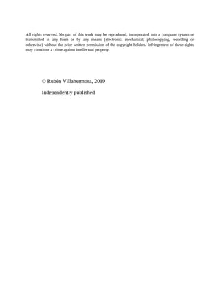 All rights reserved. No part of this work may be reproduced, incorporated into a computer system or
transmitted in any form or by any means (electronic, mechanical, photocopying, recording or
otherwise) without the prior written permission of the copyright holders. Infringement of these rights
may constitute a crime against intellectual property.
© Rubén Villahermosa, 2019
Independently published
 
