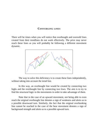 CONVERGING LINES
There will be times when you will notice that overbought and oversold lines
created from their trendlines do not work effectively. The price may never
reach these lines as you will probably be following a different movement
dynamic.
The way to solve this deficiency is to create these lines independently,
without taking into account the trend line.
In this way, an overbought line would be created by connecting two
highs and the overbought line by connecting two lows. The aim is to try to
find the structural logic to the movements in order to take advantage of them.
Note that in the case of an upward movement, not being able to even
reach the original overbought line denotes a sign of weakness and alerts us to
a possible downward turn. Similarly, the fact that the original overbooking
line cannot be reached in the case of the bear movement denotes a sign of
background strength and alerts us to a possible upward turn.
 
