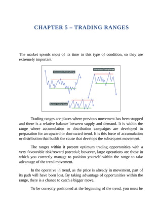 CHAPTER 5 – TRADING RANGES
The market spends most of its time in this type of condition, so they are
extremely important.
Trading ranges are places where previous movement has been stopped
and there is a relative balance between supply and demand. It is within the
range where accumulation or distribution campaigns are developed in
preparation for an upward or downward trend. It is this force of accumulation
or distribution that builds the cause that develops the subsequent movement.
The ranges within it present optimum trading opportunities with a
very favourable risk/reward potential; however, large operations are those in
which you correctly manage to position yourself within the range to take
advantage of the trend movement.
In the operative in trend, as the price is already in movement, part of
its path will have been lost. By taking advantage of opportunities within the
range, there is a chance to catch a bigger move.
To be correctly positioned at the beginning of the trend, you must be
 