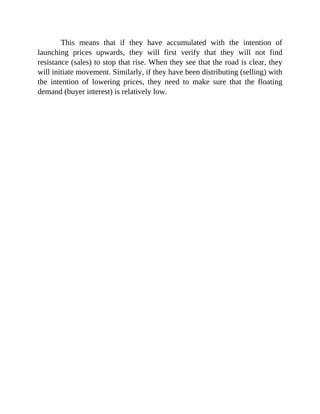 This means that if they have accumulated with the intention of
launching prices upwards, they will first verify that they will not find
resistance (sales) to stop that rise. When they see that the road is clear, they
will initiate movement. Similarly, if they have been distributing (selling) with
the intention of lowering prices, they need to make sure that the floating
demand (buyer interest) is relatively low.
 