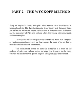PART 2 - THE WYCKOFF METHOD
Many of Wyckoff's basic principles have become basic foundations of
technical analysis. The three fundamental laws: Supply and Demand, Cause
and Effect and Effort and Result; the concepts of Accumulation/Distribution
and the supremacy of Price and Volume when determining price movements
are some examples.
The Wyckoff method has passed the test of time. More than 100 years
of continuous development and use have proven the value of the method to
trade all kinds of financial instruments.
This achievement should not come as a surprise as it relies on the
analysis of price and volume action to judge how it reacts to the battle
between the real forces that govern all price changes: supply and demand.
 
