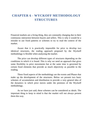 CHAPTER 6 - WYCKOFF METHODOLOGY
STRUCTURES
Financial markets are a living thing, they are constantly changing due to their
continuous interaction between buyers and sellers. This is why it would be a
mistake to use fixed patterns or schemes to try to read the context of the
market.
Aware that it is practically impossible for price to develop two
identical structures, the trading approach proposed by the Wyckoff
methodology is flexible when analyzing the market.
The price can develop different types of structures depending on the
conditions in which it is found. This is why we need an approach that gives
some flexibility to price movements but at the same time is governed by
certain fixed elements that provide as much objectivity as possible to the
reading.
These fixed aspects of the methodology are the events and Phases that
make up the development of the structures. Below we present two basic
schemes of accumulation and distribution to provide a very general idea of
the dynamics in which price moves under the premises of the Wyckoff
methodology.
As we have just said, these schemes can be considered as ideals. The
important thing to keep in mind is that the market will not always present
them this way.
 