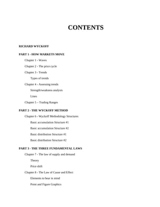 CONTENTS
RICHARD WYCKOFF
PART 1 - HOW MARKETS MOVE
Chapter 1 - Waves
Chapter 2 - The price cycle
Chapter 3 - Trends
Types of trends
Chapter 4 - Assessing trends
Strength/weakness analysis
Lines
Chapter 5 – Trading Ranges
PART 2 - THE WYCKOFF METHOD
Chapter 6 - Wyckoff Methodology Structures
Basic accumulation Structure #1
Basic accumulation Structure #2
Basic distribution Structure #1
Basic distribution Structure #2
PART 3 - THE THREE FUNDAMENTAL LAWS
Chapter 7 - The law of supply and demand
Theory
Price shift
Chapter 8 - The Law of Cause and Effect
Elements to bear in mind
Point and Figure Graphics
 