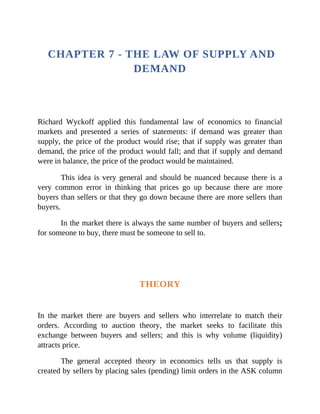 CHAPTER 7 - THE LAW OF SUPPLY AND
DEMAND
Richard Wyckoff applied this fundamental law of economics to financial
markets and presented a series of statements: if demand was greater than
supply, the price of the product would rise; that if supply was greater than
demand, the price of the product would fall; and that if supply and demand
were in balance, the price of the product would be maintained.
This idea is very general and should be nuanced because there is a
very common error in thinking that prices go up because there are more
buyers than sellers or that they go down because there are more sellers than
buyers.
In the market there is always the same number of buyers and sellers;
for someone to buy, there must be someone to sell to.
THEORY
In the market there are buyers and sellers who interrelate to match their
orders. According to auction theory, the market seeks to facilitate this
exchange between buyers and sellers; and this is why volume (liquidity)
attracts price.
The general accepted theory in economics tells us that supply is
created by sellers by placing sales (pending) limit orders in the ASK column
 