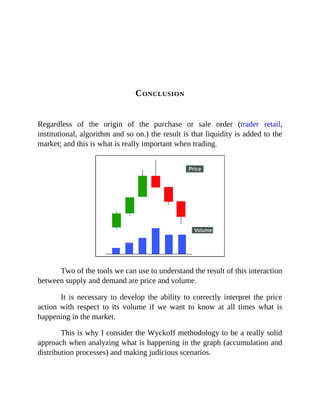 CONCLUSION
Regardless of the origin of the purchase or sale order (trader retail,
institutional, algorithm and so on.) the result is that liquidity is added to the
market; and this is what is really important when trading.
Two of the tools we can use to understand the result of this interaction
between supply and demand are price and volume.
It is necessary to develop the ability to correctly interpret the price
action with respect to its volume if we want to know at all times what is
happening in the market.
This is why I consider the Wyckoff methodology to be a really solid
approach when analyzing what is happening in the graph (accumulation and
distribution processes) and making judicious scenarios.
 