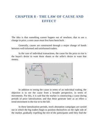 CHAPTER 8 - THE LAW OF CAUSE AND
EFFECT
The idea is that something cannot happen out of nowhere; that to see a
change in price, a root cause must first have been built.
Generally, causes are constructed through a major change of hands
between well-informed and uninformed traders.
In the case of individual transactions, the cause for the price to rise is
the buyer's desire to want those shares or the seller's desire to want that
money.
In addition to seeing the cause in terms of an individual trading, the
objective is to see the cause from a broader perspective, in terms of
movements. For this, it is said that the market is constructing a cause during
periods of price lateralization; and that these generate later as an effect a
trend movement to the rise or to the fall.
In these lateralization periods, stock absorption campaigns are carried
out in which the big traders begin to position themselves on the right side of
the market, gradually expelling the rest of the participants until they find the
 