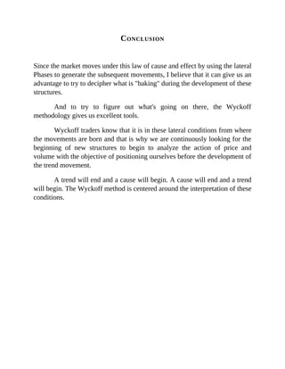 CONCLUSION
Since the market moves under this law of cause and effect by using the lateral
Phases to generate the subsequent movements, I believe that it can give us an
advantage to try to decipher what is "baking" during the development of these
structures.
And to try to figure out what's going on there, the Wyckoff
methodology gives us excellent tools.
Wyckoff traders know that it is in these lateral conditions from where
the movements are born and that is why we are continuously looking for the
beginning of new structures to begin to analyze the action of price and
volume with the objective of positioning ourselves before the development of
the trend movement.
A trend will end and a cause will begin. A cause will end and a trend
will begin. The Wyckoff method is centered around the interpretation of these
conditions.
 