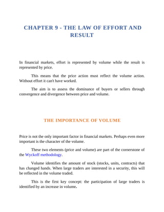 CHAPTER 9 - THE LAW OF EFFORT AND
RESULT
In financial markets, effort is represented by volume while the result is
represented by price.
This means that the price action must reflect the volume action.
Without effort it can't have worked.
The aim is to assess the dominance of buyers or sellers through
convergence and divergence between price and volume.
THE IMPORTANCE OF VOLUME
Price is not the only important factor in financial markets. Perhaps even more
important is the character of the volume.
These two elements (price and volume) are part of the cornerstone of
the Wyckoff methodology.
Volume identifies the amount of stock (stocks, units, contracts) that
has changed hands. When large traders are interested in a security, this will
be reflected in the volume traded.
This is the first key concept: the participation of large traders is
identified by an increase in volume.
 