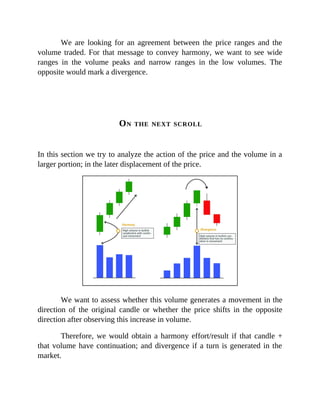 We are looking for an agreement between the price ranges and the
volume traded. For that message to convey harmony, we want to see wide
ranges in the volume peaks and narrow ranges in the low volumes. The
opposite would mark a divergence.
ON THE NEXT SCROLL
In this section we try to analyze the action of the price and the volume in a
larger portion; in the later displacement of the price.
We want to assess whether this volume generates a movement in the
direction of the original candle or whether the price shifts in the opposite
direction after observing this increase in volume.
Therefore, we would obtain a harmony effort/result if that candle +
that volume have continuation; and divergence if a turn is generated in the
market.
 