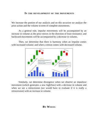 IN THE DEVELOPMENT OF THE MOVEMENTS
We increase the portion of our analysis and on this occasion we analyze the
price action and the volume in term of complete movements.
As a general rule, impulse movements will be accompanied by an
increase in volume as the price moves in the direction of least resistance; and
backward movements will be accompanied by a decrease in volume.
Then, we determine that there is harmony when an impulse comes
with increased volume; and when a retreat comes with decreased volume.
Similarly, we determine divergence when we observe an impulsive
movement (which generates a new high/low) with a decrease in volume and
when we see a retrocession (we would have to evaluate if it is really a
retrocession) with an increase in volume.
BY WAVES
 
