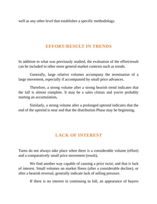 well as any other level that establishes a specific methodology.
EFFORT/RESULT IN TRENDS
In addition to what was previously studied, the evaluation of the effort/result
can be included in other more general market contexts such as trends.
Generally, large relative volumes accompany the termination of a
large movement, especially if accompanied by small price advances.
Therefore, a strong volume after a strong bearish trend indicates that
the fall is almost complete. It may be a sales climax and you're probably
starting an accumulation.
Similarly, a strong volume after a prolonged uptrend indicates that the
end of the uptrend is near and that the distribution Phase may be beginning.
LACK OF INTEREST
Turns do not always take place when there is a considerable volume (effort)
and a comparatively small price movement (result).
We find another way capable of causing a price twist; and that is lack
of interest. Small volumes on market floors (after a considerable decline), or
after a bearish reversal, generally indicate lack of selling pressure.
If there is no interest in continuing to fall, an appearance of buyers
 