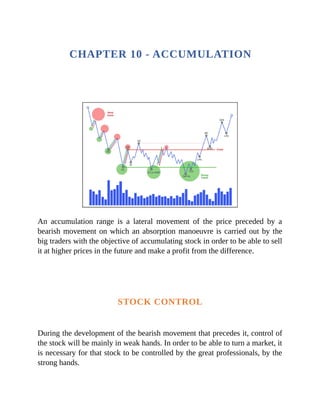 CHAPTER 10 - ACCUMULATION
An accumulation range is a lateral movement of the price preceded by a
bearish movement on which an absorption manoeuvre is carried out by the
big traders with the objective of accumulating stock in order to be able to sell
it at higher prices in the future and make a profit from the difference.
STOCK CONTROL
During the development of the bearish movement that precedes it, control of
the stock will be mainly in weak hands. In order to be able to turn a market, it
is necessary for that stock to be controlled by the great professionals, by the
strong hands.
 