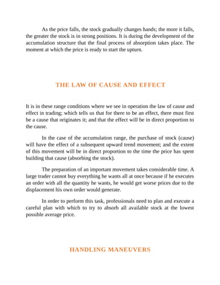 As the price falls, the stock gradually changes hands; the more it falls,
the greater the stock is in strong positions. It is during the development of the
accumulation structure that the final process of absorption takes place. The
moment at which the price is ready to start the upturn.
THE LAW OF CAUSE AND EFFECT
It is in these range conditions where we see in operation the law of cause and
effect in trading; which tells us that for there to be an effect, there must first
be a cause that originates it; and that the effect will be in direct proportion to
the cause.
In the case of the accumulation range, the purchase of stock (cause)
will have the effect of a subsequent upward trend movement; and the extent
of this movement will be in direct proportion to the time the price has spent
building that cause (absorbing the stock).
The preparation of an important movement takes considerable time. A
large trader cannot buy everything he wants all at once because if he executes
an order with all the quantity he wants, he would get worse prices due to the
displacement his own order would generate.
In order to perform this task, professionals need to plan and execute a
careful plan with which to try to absorb all available stock at the lowest
possible average price.
HANDLING MANEUVERS
 