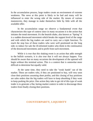 In the accumulation process, large traders create an environment of extreme
weakness. The news at this point is likely to be bad and many will be
influenced to enter the wrong side of the market. By means of various
manoeuvres, they manage to make themselves little by little with all the
available offer.
In the accumulation range we observe a fundamental event that
characterizes this type of context since in many occasions it is the action that
initiates the trend movement. It's the bearish shake, also known as "Spring" It
is a sudden downward movement which breaks the support level of the range
and with which the big traders are used to carry out a triple function: To
reach the stop loss of those traders who were well positioned on the long
side; to induce for sale the ill-informed traders who think in the continuation
of the downward movement; and to profit from such movement.
While it is true that this shaking event is an action that adds strength
to the bullish scenario, it is also true that it will not always happen. You
should be aware that on many occasions the development of the uptrend will
begin without this terminal action. This is a context that is somewhat more
difficult to determine but equally valid.
At the same time, they need to take the "weak hands" out of the
market. These are traders who, if they are positioned to buy, will very soon
close their positions assuming short profits; and this closing of buy positions
are sales orders that the big traders will have to keep absorbing if they want
to keep pushing the price. One action they take to get rid of this type of weak
trader is to generate a flat, boring market context in order to discourage these
traders from finally closing their positions.
COUNTERPARTY, LIQUIDITY
 