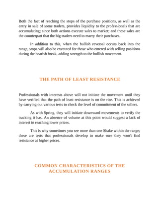 Both the fact of reaching the stops of the purchase positions, as well as the
entry in sale of some traders, provides liquidity to the professionals that are
accumulating; since both actions execute sales to market; and these sales are
the counterpart that the big traders need to marry their purchases.
In addition to this, when the bullish reversal occurs back into the
range, stops will also be executed for those who entered with selling positions
during the bearish break, adding strength to the bullish movement.
THE PATH OF LEAST RESISTANCE
Professionals with interests above will not initiate the movement until they
have verified that the path of least resistance is on the rise. This is achieved
by carrying out various tests to check the level of commitment of the sellers.
As with Spring, they will initiate downward movements to verify the
tracking it has. An absence of volume at this point would suggest a lack of
interest in reaching lower prices.
This is why sometimes you see more than one Shake within the range;
these are tests that professionals develop to make sure they won't find
resistance at higher prices.
COMMON CHARACTERISTICS OF THE
ACCUMULATION RANGES
 