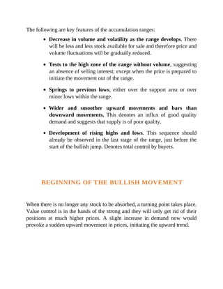 The following are key features of the accumulation ranges:
Decrease in volume and volatility as the range develops. There
will be less and less stock available for sale and therefore price and
volume fluctuations will be gradually reduced.
Tests to the high zone of the range without volume, suggesting
an absence of selling interest; except when the price is prepared to
initiate the movement out of the range.
Springs to previous lows; either over the support area or over
minor lows within the range.
Wider and smoother upward movements and bars than
downward movements. This denotes an influx of good quality
demand and suggests that supply is of poor quality.
Development of rising highs and lows. This sequence should
already be observed in the last stage of the range, just before the
start of the bullish jump. Denotes total control by buyers.
BEGINNING OF THE BULLISH MOVEMENT
When there is no longer any stock to be absorbed, a turning point takes place.
Value control is in the hands of the strong and they will only get rid of their
positions at much higher prices. A slight increase in demand now would
provoke a sudden upward movement in prices, initiating the upward trend.
 