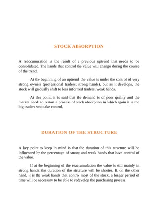 STOCK ABSORPTION
A reaccumulation is the result of a previous uptrend that needs to be
consolidated. The hands that control the value will change during the course
of the trend.
At the beginning of an uptrend, the value is under the control of very
strong owners (professional traders, strong hands), but as it develops, the
stock will gradually shift to less informed traders, weak hands.
At this point, it is said that the demand is of poor quality and the
market needs to restart a process of stock absorption in which again it is the
big traders who take control.
DURATION OF THE STRUCTURE
A key point to keep in mind is that the duration of this structure will be
influenced by the percentage of strong and weak hands that have control of
the value.
If at the beginning of the reaccumulation the value is still mainly in
strong hands, the duration of the structure will be shorter. If, on the other
hand, it is the weak hands that control most of the stock, a longer period of
time will be necessary to be able to redevelop the purchasing process.
 