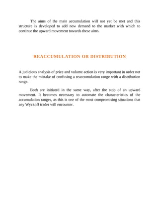 The aims of the main accumulation will not yet be met and this
structure is developed to add new demand to the market with which to
continue the upward movement towards these aims.
REACCUMULATION OR DISTRIBUTION
A judicious analysis of price and volume action is very important in order not
to make the mistake of confusing a reaccumulation range with a distribution
range.
Both are initiated in the same way, after the stop of an upward
movement. It becomes necessary to automate the characteristics of the
accumulation ranges, as this is one of the most compromising situations that
any Wyckoff trader will encounter.
 