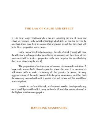 THE LAW OF CAUSE AND EFFECT
It is in these range conditions where we see in trading the law of cause and
effect so common in the world of trading; which tells us that for there to be
an effect, there must first be a cause that originates it; and that the effect will
be in direct proportion to the cause.
In the case of the distribution range, the sale of stock (cause) will have
the effect of a subsequent downward trend movement; and the extent of this
movement will be in direct proportion to the time the price has spent building
that cause (absorbing the stock).
The preparation of an important movement takes considerable time. A
large trader cannot build his entire position at once because if he executes his
sell orders with an order containing all the quantity he wants, the very
aggressiveness of the order would shift the price downwards until he finds
the necessary demand with which to match his sell orders and this would lead
to worse prices.
In order to perform this task, professionals need to develop and carry
out a careful plan with which to try to absorb all available market demand at
the highest possible average price.
HANDLING MANEUVERS
 