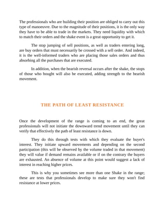 The professionals who are building their position are obliged to carry out this
type of manoeuvre. Due to the magnitude of their positions, it is the only way
they have to be able to trade in the markets. They need liquidity with which
to match their orders and the shake event is a great opportunity to get it.
The stop jumping of sell positions, as well as traders entering long,
are buy orders that must necessarily be crossed with a sell order. And indeed,
it is the well-informed traders who are placing those sales orders and thus
absorbing all the purchases that are executed.
In addition, when the bearish reversal occurs after the shake, the stops
of those who bought will also be executed, adding strength to the bearish
movement.
THE PATH OF LEAST RESISTANCE
Once the development of the range is coming to an end, the great
professionals will not initiate the downward trend movement until they can
verify that effectively the path of least resistance is down.
They do this through tests with which they evaluate the buyer's
interest. They initiate upward movements and depending on the second
participation (this will be observed by the volume traded in that movement)
they will value if demand remains available or if on the contrary the buyers
are exhausted. An absence of volume at this point would suggest a lack of
interest in reaching higher prices.
This is why you sometimes see more than one Shake in the range;
these are tests that professionals develop to make sure they won't find
resistance at lower prices.
 
