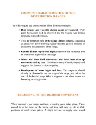 COMMON CHARACTERISTICS OF THE
DISTRIBUTION RANGES
The following are key characteristics of the distribution ranges:
High volume and volatility during range development. Wide
price fluctuations will be observed and the volume will remain
relatively high and constant.
Tests to the lower zone of the range without volume, suggesting
an absence of buyer interest; except when the price is prepared to
initiate the movement out of the range.
Upward Shakes to previous highs; either over the resistance area
or over minor highs within the range.
Wider and more fluid movements and down bars than up
movements and up bars. This denotes entry of quality supply and
suggests that demand is of poor quality.
Development of lower highs and lows. This sequence should
already be observed in the last stage of the range, just before the
start of the bearish jump. What it suggests is that short traders are
becoming more aggressive.
BEGINNING OF THE BEARISH MOVEMENT
When demand is no longer available, a turning point takes place. Value
control is in the hands of the strong and they will only get rid of their
positions at much lower prices. A slight increase in supply now would
 