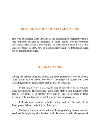 REDISTRIBUTION OR ACCUMULATION
This type of structure starts the same as the accumulation ranges; therefore a
very judicious analysis is necessary in order not to lead to erroneous
conclusions. This aspect is undoubtedly one of the most difficult tasks for the
Wyckoff trader: to know how to distinguish between a redistribution range
and an accumulation range.
STOCK CONTROL
During the periods of redistribution, the great professional who is already
short returns to sell around the top of the range and potentially cover
(close/buy) some of his positions near the base of the range.
In general, they are increasing the size of their short position during
range development. The reason they close some of their short positions at the
base of the range is to provide price support and not to push it down
prematurely before they can establish a significant short position.
Redistribution remains volatile during and at the end of its
development before continuing the downtrend.
The hands that control the value will change during the course of the
trend. At the beginning of a bearish trend, the value is under the control of
 