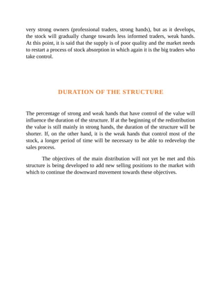 very strong owners (professional traders, strong hands), but as it develops,
the stock will gradually change towards less informed traders, weak hands.
At this point, it is said that the supply is of poor quality and the market needs
to restart a process of stock absorption in which again it is the big traders who
take control.
DURATION OF THE STRUCTURE
The percentage of strong and weak hands that have control of the value will
influence the duration of the structure. If at the beginning of the redistribution
the value is still mainly in strong hands, the duration of the structure will be
shorter. If, on the other hand, it is the weak hands that control most of the
stock, a longer period of time will be necessary to be able to redevelop the
sales process.
The objectives of the main distribution will not yet be met and this
structure is being developed to add new selling positions to the market with
which to continue the downward movement towards these objectives.
 