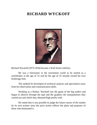 RICHARD WYCKOFF
Richard Wyckoff (1873-1934) became a Wall Street celebrity.
He was a forerunner in the investment world as he started as a
stockbroker at the age of 15 and by the age of 25 already owned his own
brokerage firm.
The method he developed of technical analysis and speculation arose
from his observation and communication skills.
Working as a Broker, Wyckoff saw the game of the big traders and
began to observe through the tape and the graphics the manipulations they
carried out and which they obtained high profits with.
He stated that it was possible to judge the future course of the market
by its own actions since the price action reflects the plans and purposes of
those who dominated it.
 