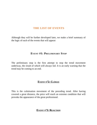 THE LIST OF EVENTS
Although they will be further developed later, we make a brief summary of
the logic of each of the events that will appear:
EVENT #1: PRELIMINARY STOP
The preliminary stop is the first attempt to stop the trend movement
underway, the result of which will always fail. It is an early warning that the
trend may be coming to an end.
EVENT Nº2: CLÍMAX
This is the culmination movement of the preceding trend. After having
covered a great distance, the price will reach an extreme condition that will
provoke the appearance of the great professional.
EVENT Nº3: REACTION
 