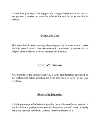 It is the first great signal that suggests the change of sentiment in the market.
We go from a market in control by either of the two forces to a market in
balance.
EVENT Nº4: TEST
This event has different readings depending on the location where it takes
place. In general terms it tries to evaluate the commitment or absence of it on
the part of the traders in a certain moment and direction.
EVENT Nº5: SHAKING
Key moment for the structure analysis. It is the last deception developed by
the professional before initiating the trend movement in favor of the least
resistance.
EVENT Nº6: BREAKOUT
It is the greatest proof of commitment that the professional has to assume. If
you have done a good previous work of absorption, you will break relatively
easily the structure in order to continue the movement out of it.
 
