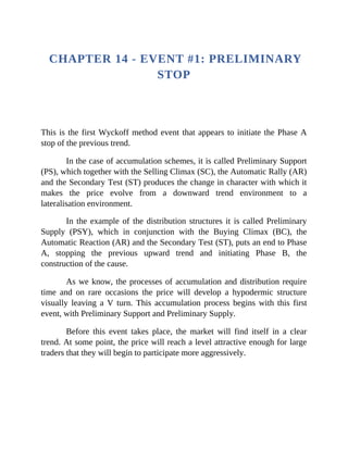 CHAPTER 14 - EVENT #1: PRELIMINARY
STOP
This is the first Wyckoff method event that appears to initiate the Phase A
stop of the previous trend.
In the case of accumulation schemes, it is called Preliminary Support
(PS), which together with the Selling Climax (SC), the Automatic Rally (AR)
and the Secondary Test (ST) produces the change in character with which it
makes the price evolve from a downward trend environment to a
lateralisation environment.
In the example of the distribution structures it is called Preliminary
Supply (PSY), which in conjunction with the Buying Climax (BC), the
Automatic Reaction (AR) and the Secondary Test (ST), puts an end to Phase
A, stopping the previous upward trend and initiating Phase B, the
construction of the cause.
As we know, the processes of accumulation and distribution require
time and on rare occasions the price will develop a hypodermic structure
visually leaving a V turn. This accumulation process begins with this first
event, with Preliminary Support and Preliminary Supply.
Before this event takes place, the market will find itself in a clear
trend. At some point, the price will reach a level attractive enough for large
traders that they will begin to participate more aggressively.
 