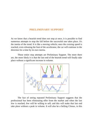 PRELIMINARY SUPPORT
As we know that a bearish trend does not stop at once, it is possible to find
numerous attempts to stop the fall before the successful one takes place. It's
the inertia of the trend. It is like a moving vehicle; once the cruising speed is
reached, even releasing the foot of the accelerator, the car will continue in the
direction for a time by its own inertia.
Those entire stop attempts are Preliminary Support. The more there
are, the more likely it is that the last end of the bearish trend will finally take
place without a significant increase in volume.
The fact of seeing repeated Preliminary Support suggests that the
professional has been eliminating offer from the market and when the last
low is reached, few will be willing to sell; and this will make that last end
take place without a peak in volume. It will also be a Selling Climax, in this
 