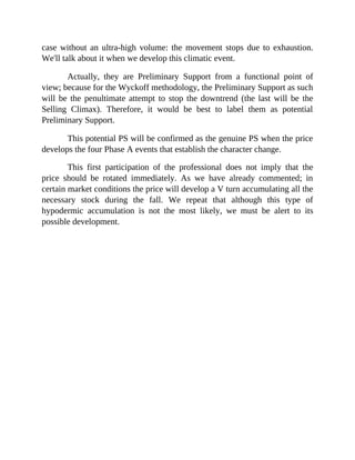 case without an ultra-high volume: the movement stops due to exhaustion.
We'll talk about it when we develop this climatic event.
Actually, they are Preliminary Support from a functional point of
view; because for the Wyckoff methodology, the Preliminary Support as such
will be the penultimate attempt to stop the downtrend (the last will be the
Selling Climax). Therefore, it would be best to label them as potential
Preliminary Support.
This potential PS will be confirmed as the genuine PS when the price
develops the four Phase A events that establish the character change.
This first participation of the professional does not imply that the
price should be rotated immediately. As we have already commented; in
certain market conditions the price will develop a V turn accumulating all the
necessary stock during the fall. We repeat that although this type of
hypodermic accumulation is not the most likely, we must be alert to its
possible development.
 