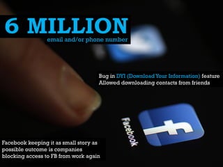 6 MILLION
email and/or phone number

Bug in DYI (Download Your Information) feature
Allowed downloading contacts from friends

Facebook keeping it as small story as
possible outcome is companies
blocking access to FB from work again

 