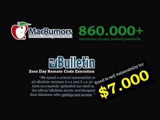 860.000+
usernames, emails, hashed passwords

Zero Day Remote Code Execution
“We found a critical vulnerability in
all vBulletin versions 4.x.x and 5.х.x. and
have successfully uploaded our shell on
the official vBulletin server and dumped
their database after getting root access. ”

 