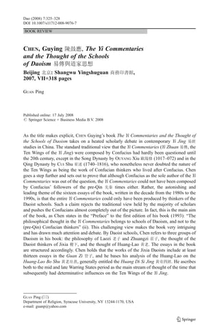 Dao (2008) 7:325–328
DOI 10.1007/s11712-008-9076-7

BOOK REVIEW



CHEN, Guying         , The Yi Commentaries
and the Thought of the Schools
of Daoism
Beijing    : Shangwu Yingshuguan                              ,
2007, VII+318 pages

GUAN Ping



Published online: 17 July 2008
# Springer Science + Business Media B.V. 2008



As the title makes explicit, CHEN Guying’s book The Yi Commentaries and the Thought of
the Schools of Daoism takes on a heated scholarly debate in contemporary Yi Jing
studies in China. The standard traditional view that the Yi Commentaries (Yi Zhuan          , the
Ten Wings of the Yi Jing) were composed by Confucius had hardly been questioned until
the 20th century, except in the Song Dynasty by OUYANG Xiu              (1017–072) and in the
Qing Dynasty by CUI Shu           (1740–1816), who nonetheless never doubted the nature of
the Ten Wings as being the work of Confucian thinkers who lived after Confucius. Chen
goes a step further and sets out to prove that although Confucius as the sole author of the Yi
Commentaries was out of the question, the Yi Commentaries could not have been composed
by Confucius’ followers of the pre-Qin              times either. Rather, the astonishing and
leading theme of the sixteen essays of the book, written in the decade from the 1980s to the
1990s, is that the entire Yi Commentaries could only have been produced by thinkers of the
Daoist schools. Such a claim rejects the traditional view held by the majority of scholars
and pushes the Confucians almost completely out of the picture. In fact, this is the main aim
of the book, as Chen states in the “Preface” to the first edition of his book (1993): “The
philosophical thought in the Yi Commentaries belongs to schools of Daoism, and not to the
(pre-Qin) Confucian thinkers” (ii). This challenging view makes the book very intriguing
and has drawn much attention and debate. By Daoist schools, Chen refers to three groups of
Daoism in his book: the philosophy of Laozi            and Zhuangzi        , the thought of the
Daoist thinkers of Jixia      , and the thought of Huang-Lao         . The essays in the book
are structured accordingly. Chen holds that the works of the Jixia Daoists include at least
thirteen essays in the Guan Zi        , and he bases his analysis of the Huang-Lao on the
Huang-Lao Bo Shu              , generally entitled the Huang Di Si Jing            . He ascribes
both to the mid and late Warring States period as the main stream of thought of the time that
subsequently had determinative influences on the Ten Wings of the Yi Jing.




GUAN Ping (*)
Department of Religion, Syracuse University, NY 13244-1170, USA
e-mail: guanp@yahoo.com
 