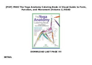 [PDF] FREE The Yoga Anatomy Coloring Book: A Visual Guide to Form,
Function, and Movement (Volume 1) READ
DONWLOAD LAST PAGE !!!!
DETAIL
PDF The Yoga Anatomy Coloring Book: A Visual Guide to Form, Function, and Movement (Volume 1) This fun mix of coloring book and instructional guide demystifies anatomy for the yoga enthusiast and teacher. Yoga instructor, licensed massage therapist, and anatomy teacher Kelly Solloway provides an entertaining and informative journey through the human body, focusing on the bones, joints, and muscles used in yoga. After an overview of helpful terms, Kelly covers the skeletal system, joints, and connective tissue, followed by the muscular system. Each anatomical feature is illustrated with a beautiful black-and-white drawing of a yoga posture, or asana, to color. Coloring the bones and muscles, and their names, will help you to remember their location and function, and 32 perforated flash cards enable readers to quiz themselves and study yoga anatomy on the go.
 
