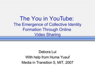 The You in YouTube:  The Emergence of Collective Identity Formation Through Online  Video Sharing Debora Lui With help from Huma Yusuf Media in Transition 5, MIT, 2007 