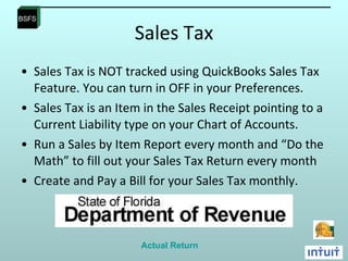 Sales Tax Sales Tax is NOT tracked using QuickBooks Sales Tax Feature. You can turn in OFF in your Preferences.  Sales Tax is an Item in the Sales Receipt pointing to a Current Liability type on your Chart of Accounts.  Run a Sales by Item Report every month and “Do the Math” to fill out your Sales Tax Return every month Create and Pay a Bill for your Sales Tax monthly. Actual Return 