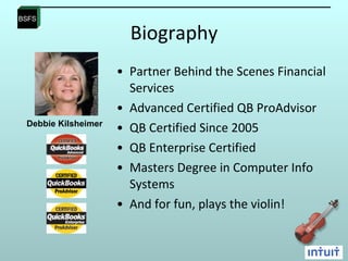 Biography Partner Behind the Scenes Financial Services Advanced Certified QB ProAdvisor  QB Certified Since 2005 QB Enterprise Certified Masters Degree in Computer Info Systems And for fun, plays the violin!  Debbie Kilsheimer 