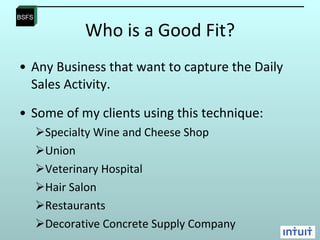 Who is a Good Fit? Any Business that want to capture the Daily Sales Activity.  Some of my clients using this technique: Specialty Wine and Cheese Shop Union Veterinary Hospital Hair Salon Restaurants  Decorative Concrete Supply Company 