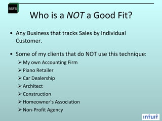 Who is a  NOT  a Good Fit? Any Business that tracks Sales by Individual Customer.  Some of my clients that do NOT use this technique: My own Accounting Firm Piano Retailer Car Dealership Architect Construction Homeowner’s Association Non-Profit Agency 