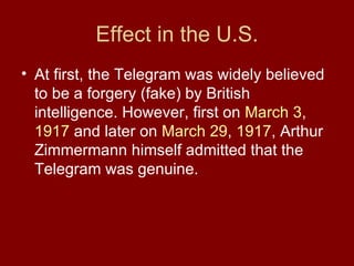 Effect in the U.S. At first, the Telegram was widely believed to be a forgery (fake) by British intelligence. However, first on March 3 , 1917 and later on March 29 , 1917 , Arthur Zimmermann himself admitted that the Telegram was genuine.