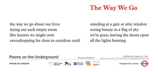 The Way We Go

the way we go about our lives                       standing at a gate or attic window
trying out each empty room                          seeing beauty in a flag of sky
like houses we might own                            we’re gone, leaving the doors open
eavesdropping for clues in corridors until          all the lights burning


                                                                                               Katherine Towers (b. 1961)
                                        tfl.gov.uk/poems   Reprinted by permission of Pan Macmillan from The Floating Man (Picador 2010)



MAYOR OF LONDON                                                                          Transport for London
 