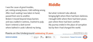 Riddle
I was the cause of great troubles,
yet, resting among leaves, I did nothing wrong.
After much waiting I was taken in hand,           But what I entered I also altered,
passed from one to another.                       bringing light where there had been darkness.
Broken I moved beyond sharp barriers              I brought strife where there had been peace,
and was cradled in wetness, mashed to pulp.       pain where there had been comfort.
Soon I entered a dark tunnel                      My journey ended in the place of corruption
where bathed in acids I altered my being.         but by then I had changed the world.

Poems on the Underground celebrating 25 years                                                   Gerard Benson (b. 1931)
                                                                   Reprinted by permission of Smith/Doorstop from A Good Time (2010)



MAYOR OF LONDON                                                tfl.gov.uk/poems Transport for London
 