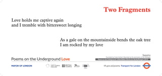 Two Fragments
Love holds me captive again
and I tremble with bittersweet longing


                          As a gale on the mountainside bends the oak tree
                          I am rocked by my love

                                                                                                                      Sappho
                                                         Translated by Cicely Herbert. Reprinted by the permission of the translator
                                              Poems on the Underground: A New Edition (Particular Books/Penguin 2012)



MAYOR OF LONDON                                       tfl.gov.uk/poems Transport for London
 