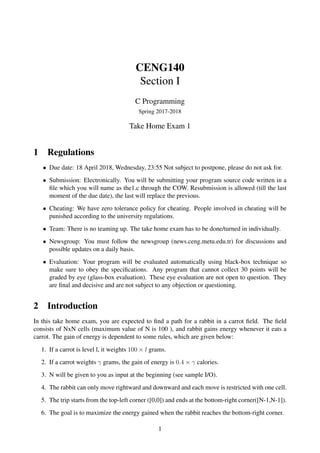 CENG140
Section I
C Programming
Spring 2017-2018
Take Home Exam 1
1 Regulations
• Due date: 18 April 2018, Wednesday, 23:55 Not subject to postpone, please do not ask for.
• Submission: Electronically. You will be submitting your program source code written in a
ﬁle which you will name as the1.c through the COW. Resubmission is allowed (till the last
moment of the due date), the last will replace the previous.
• Cheating: We have zero tolerance policy for cheating. People involved in cheating will be
punished according to the university regulations.
• Team: There is no teaming up. The take home exam has to be done/turned in individually.
• Newsgroup: You must follow the newsgroup (news.ceng.metu.edu.tr) for discussions and
possible updates on a daily basis.
• Evaluation: Your program will be evaluated automatically using black-box technique so
make sure to obey the speciﬁcations. Any program that cannot collect 30 points will be
graded by eye (glass-box evaluation). These eye evaluation are not open to question. They
are ﬁnal and decisive and are not subject to any objection or questioning.
2 Introduction
In this take home exam, you are expected to ﬁnd a path for a rabbit in a carrot ﬁeld. The ﬁeld
consists of NxN cells (maximum value of N is 100 ), and rabbit gains energy whenever it eats a
carrot. The gain of energy is dependent to some rules, which are given below:
1. If a carrot is level l, it weights 100 × l grams.
2. If a carrot weights γ grams, the gain of energy is 0.4 × γ calories.
3. N will be given to you as input at the beginning (see sample I/O).
4. The rabbit can only move rightward and downward and each move is restricted with one cell.
5. The trip starts from the top-left corner ([0,0]) and ends at the bottom-right corner([N-1,N-1]).
6. The goal is to maximize the energy gained when the rabbit reaches the bottom-right corner.
1
 