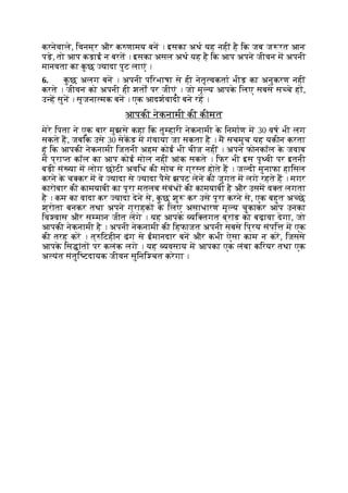 करनेवाले, िवनम्र और क णामय बन । इसका अथ यह नहीं है िक जब ज रत आन
पड़े, तो आप कड़ाई न बरत । इसका असल अथ यह है िक आप अपने जीवन म अपनी
मानवता का क
ु छ यादा पुट लाएं ।
6. क
ु छ अलग बन । अपनी पिरभाषा से ही नेतृ वकता भीड़ का अनुकरण नहीं
करते । जीवन को अपनी ही शतों पर जीएं । जो मू य आपक
े िलए सबसे स चे ह ,
उ ह सुन । सृजना मक बन । एक आदशवादी बने रह ।
आपकी नेकनामी की कीमत
मेरे िपता ने एक बार मुझसे कहा िक तु हारी नेकनामी क
े िनमाण म 30 वष भी लग
सकते ह, जबिक उसे 30 सेकड म गंवाया जा सकता है । म सचमुच यह यकीन करता
हूं िक आपकी नेकनामी िजतनी अहम कोई भी चीज नहीं । अपने फोनकॉल क
े जवाब
म प्रा त कॉल का आप कोई मोल नहीं आंक सकते । िफर भी इस पृ वी पर इतनी
बड़ी सं या म लोग छोटी अविध की सोच से ग्र त होते ह । ज दी मुनाफा हािसल
करने क
े च कर म वे यादा से यादा पैसे झपट लेने की जुगत म लगे रहते ह । मगर
कारोबार की कामयाबी का पूरा मतलब संबंध की कामयाबी है और उसम व त लगता
है । कम का वादा कर यादा देने से, क
ु छ शु कर उसे पूरा करने से, एक बहुत अ छे
श्रोता बनकर तथा अपने ग्राहक क
े िलए असाधारण मू य चुकाकर आप उनका
िव वास और स मान जीत लगे । यह आपक
े यि तगत ब्रांड को बढ़ावा देगा, जो
आपकी नेकनामी है । अपनी नेकनामी की िहफाजत अपनी सबसे िप्रय संपि म एक
की तरह कर । त् िटहीन ढंग से ईमानदार बन और कभी ऐसा काम न कर, िजससे
आपक
े िस ांत पर कलंक लगे । यह यवसाय म आपका एक लंबा किरयर तथा एक
अ यंत संतुि टदायक जीवन सुिनि चत करेगा ।
 