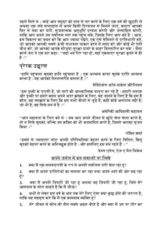 पहले िमले थे । चाहे आप समुद्र को नाव से पार करने क
े िलए एक वष की छुट्टी ल
अथवा एक लंबे स ताहांत म अपने िकसी िप्रयजन से िमलने जाएं, यात्रा आपको
िफर से नया कर देगी, सृजना मक अनुभूित प्रदान करेगी और उ सािहत करेगी,
तािक आप अपने उस सवो म तर तक पहुंच सक, िजसक
े िलए आप बने ह । आज,
इस िवक प का चयन कर िक आप यादा पढ़गे, एक ऐसे सेिमनार म प्रितभागी बन,
जो आपको आपकी सबसे ऊ
ं ची संभावना साकार करने म मदद करे और कोई भी ऐसी
चीज कर, जो आपको आपक
े मौजूदा सुर ा दायरे क
े बाहर िव तािरत कर सक
े । जैसा
काल जंग ने एक बार कहाः ‘‘जहां भय िगर रहा हो, वहां एकमात्र सुर ा कूदने म ही
है ।’’
प्रेरक उ रण
‘‘हािन पहुंचाना खुदको हािन पहुंचाना है । एक अ याय करना खुदक
े प्रित अ याय
करना है - यह आपको िन न तरीय बनाता है ।’’
मैिडटेशंस अॉफ माकस औरेिलयस
‘‘हम पृ वी क
े प्राणी ह, जो तार की आ याि मक यात्रा कर रहे ह । हमारी तलाश
और पृ वी पर हमारे कदम अपने अंदर झांकने क
े िलए, यह जानने क
े िलए ह िक हम ह
कौन, यह समझने क
े िलए िक हम सभी चीज से जुड़े ह, कहीं कोई अलगाव नहीं है;
जो भी है, वह िसफ मन म है ।’’
अमेिरकी आिदवासी कहावत
‘‘आप महानता क
े िलए बने थे । जब आप अपने जीवन म छोटे खेल खेला करते ह,
तो न िसफ खुदको, बि क उस शि त को भी अपमािनत करते ह, िजसने आपका सृजन
िकया ।’’
रॉिबन शमा
‘‘हमम से यादातर लोग अपनी पिरि थितयां बेहतर करने क
े िलए िचंितत, िक
ं तु
खुदको बेहतर करने क
े अिन छुक होते ह - और इसिलए हम बंधे रहते ह । ’’
जे स एलेन, ऐज ए मैन िथंक
े थ
अपने जनल म इन सवाल पर िलख
1. या म एक मानवप्राणी क
े प म अपनी सवो म पारी खेल रहा हूं?
2. या म अपने प्रितरोध का सामना कर रहा तथा अपने भय की ओर बढ़ रहा
हूं?
3. या म अपनी िजंदगी जी रहा हूं अथवा वह िजंदगी जी रहा हूं, िजसे मेरे
आसपास क
े लोग चाहते ह िक म जीऊ
ं ?
4. अभी से लेकर इस वष क
े अंत तक मेरे िलए ऐसा या क
ु छ होने की ज रत है,
तािक यह महसूस क ं िक म एक कामयाब यि त हूं?
5. मेरे जीवन म कौन-सी तीन सबसे अहम चीज ह और या म उन पर गौर कर
 